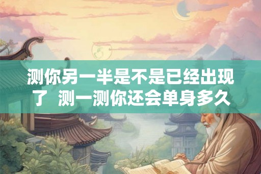 测你另一半是不是已经出现了  测一测你还会单身多久