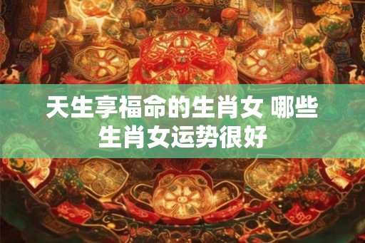 天生享福命的生肖女 哪些生肖女运势很好