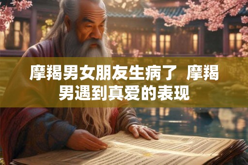 摩羯男女朋友生病了 摩羯男遇到真爱的表现 摩羯男女朋友生病了 摩羯男遇到真爱的表现