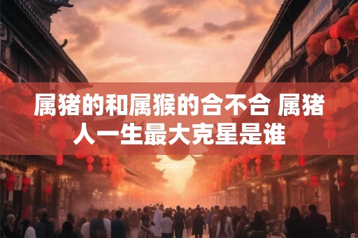 属猪的和属猴的合不合 属猪人一生最大克星是谁 属猪的和属猴的合不合 属猪人一生最大克星是谁