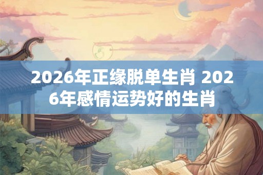 2026年正缘脱单生肖 2026年感情运势好的生肖 2026年正缘脱单生肖 2026年感情运势好的生肖
