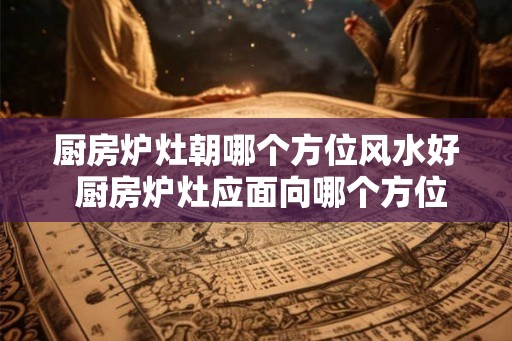 厨房炉灶朝哪个方位风水好 厨房炉灶应面向哪个方位