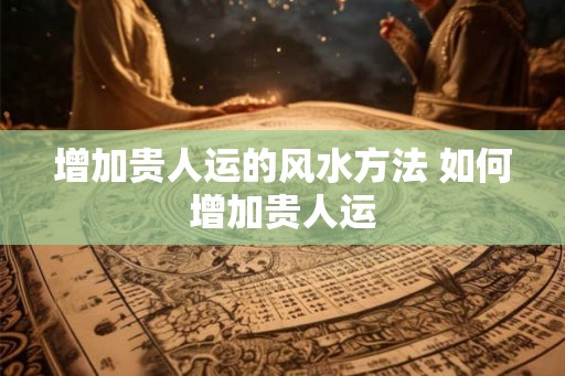 增加贵人运的风水方法 如何增加贵人运