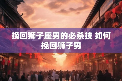 挽回狮子座男的必杀技 如何挽回狮子男
