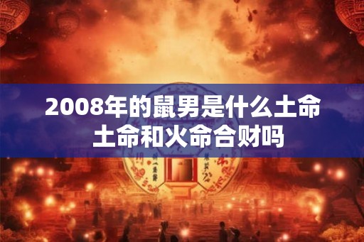 2008年的鼠男是什么土命  土命和火命合财吗
