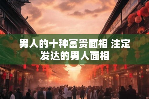 男人的十种富贵面相 注定发达的男人面相