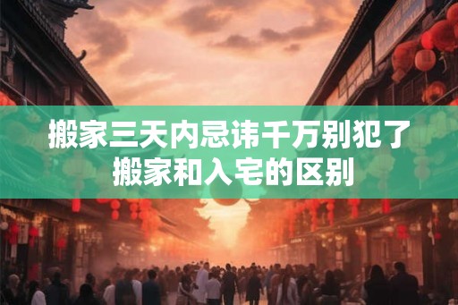 搬家三天内忌讳千万别犯了 搬家和入宅的区别