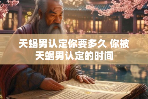 天蝎男认定你要多久 你被天蝎男认定的时间 天蝎男认定你要多久 你被天蝎男认定的时间