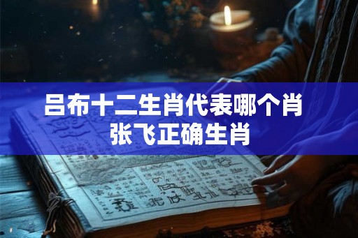 吕布十二生肖代表哪个肖  张飞正确生肖