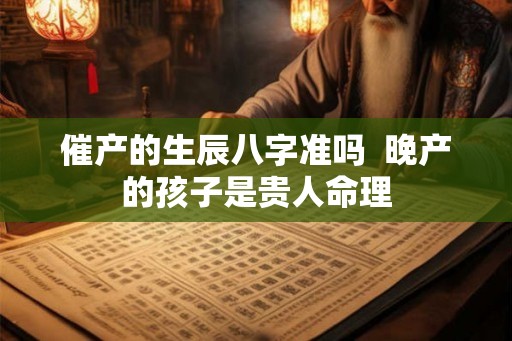 催产的生辰八字准吗 晚产的孩子是贵人命理 催产的生辰八字准吗 晚产的孩子是贵人命理