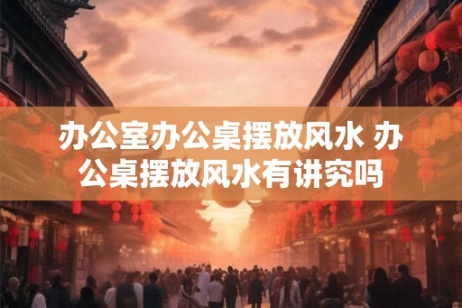 办公室办公桌摆放风水 办公桌摆放风水有讲究吗