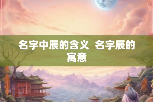 名字中辰的含义  名字辰的寓意