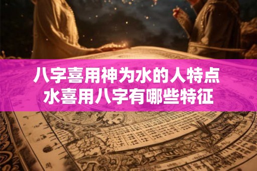 八字喜用神为水的人特点 水喜用八字有哪些特征