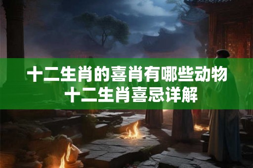 十二生肖的喜肖有哪些动物 十二生肖喜忌详解 十二生肖的喜肖有哪些动物 十二生肖喜忌详解