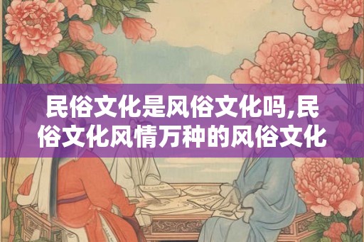 民俗文化是风俗文化吗,民俗文化风情万种的风俗文化盛宴