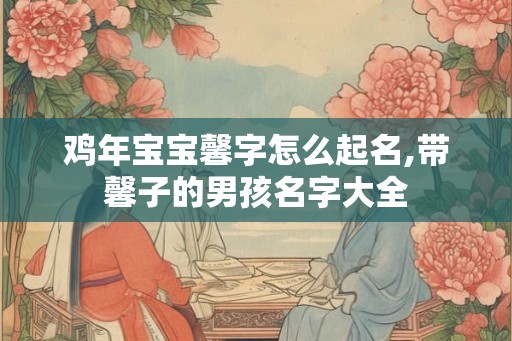 鸡年宝宝馨字怎么起名,带馨子的男孩名字大全 鸡年宝宝馨字怎么起名,带馨子的男孩名字大全