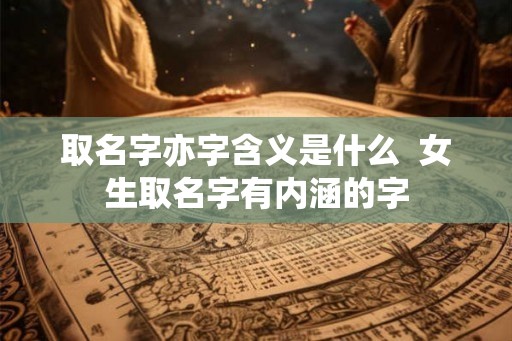 取名字亦字含义是什么 女生取名字有内涵的字 取名字亦字含义是什么 女生取名字有内涵的字
