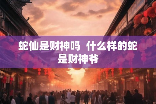蛇仙是财神吗 什么样的蛇是财神爷 蛇仙是财神吗 什么样的蛇是财神爷