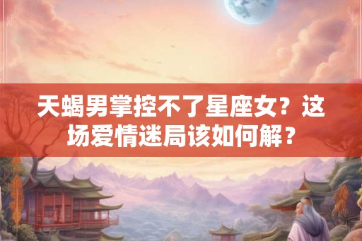 天蝎男掌控不了星座女?这场爱情迷局该如何解? 天蝎男掌控不了星座女?这场爱情迷局该如何解?