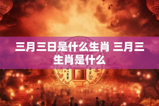 三月三日是什么生肖 三月三生肖是什么 三月三日是什么生肖 三月三生肖是什么