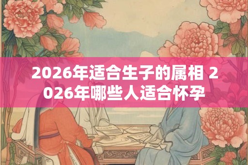 2026年适合生子的属相 2026年哪些人适合怀孕