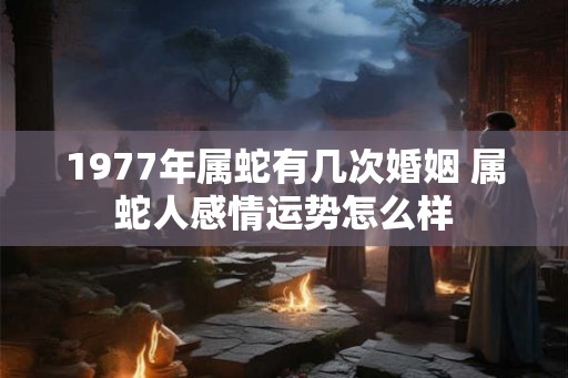 1977年属蛇有几次婚姻 属蛇人感情运势怎么样 1977年属蛇有几次婚姻 属蛇人感情运势怎么样