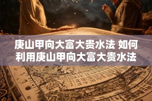 庚山甲向大富大贵水法 如何利用庚山甲向大富大贵水法 庚山甲向大富大贵水法 如何利用庚山甲向大富大贵水法