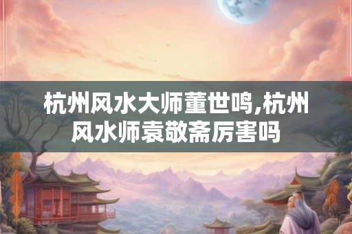 杭州风水大师董世鸣,杭州风水师袁敬斋厉害吗