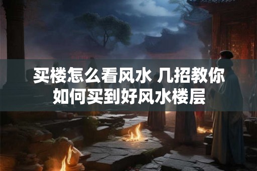 买楼怎么看风水 几招教你如何买到好风水楼层