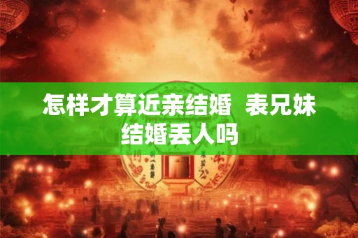 怎样才算近亲结婚 表兄妹结婚丢人吗 怎样才算近亲结婚 表兄妹结婚丢人吗