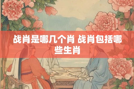 战肖是哪几个肖 战肖包括哪些生肖 战肖是哪几个肖 战肖包括哪些生肖