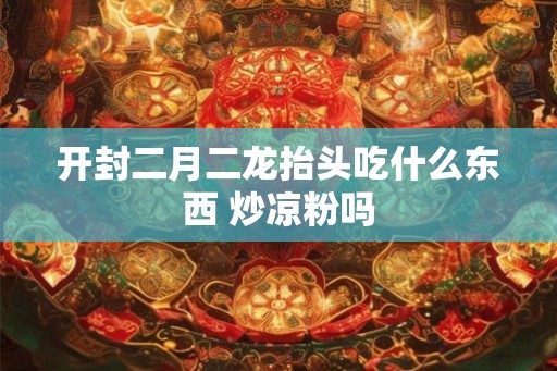 开封二月二龙抬头吃什么东西 炒凉粉吗
