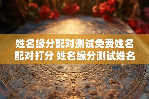 姓名缘分配对测试免费姓名配对打分 姓名缘分测试姓名缘分配对测试免费