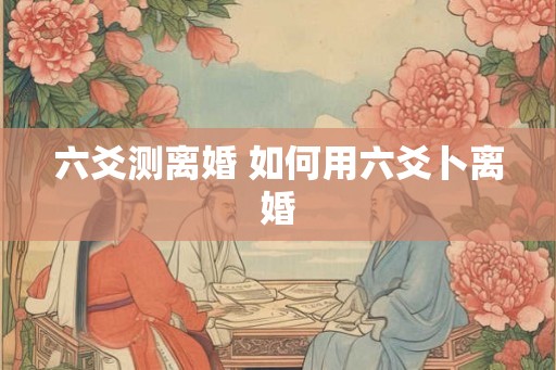 六爻测离婚 如何用六爻卜离婚 六爻测离婚 如何用六爻卜离婚
