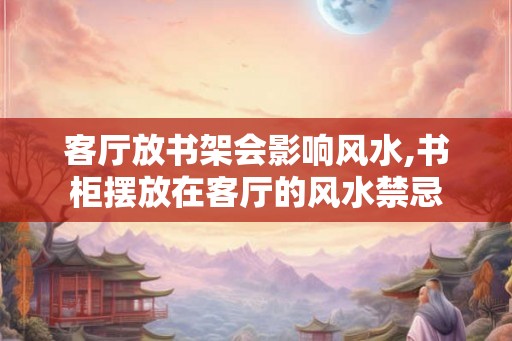 客厅放书架会影响风水,书柜摆放在客厅的风水禁忌