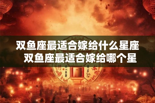双鱼座最适合嫁给什么星座 双鱼座最适合嫁给哪个星座 双鱼座最适合嫁给什么星座 双鱼座最适合嫁给哪个星座