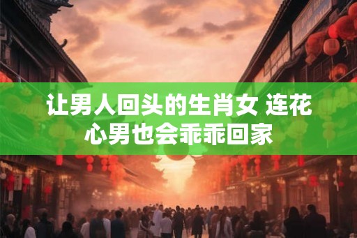 让男人回头的生肖女 连花心男也会乖乖回家