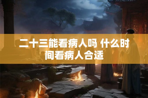 二十三能看病人吗 什么时间看病人合适