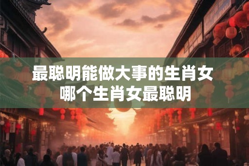 最聪明能做大事的生肖女 哪个生肖女最聪明