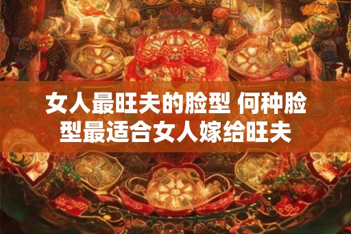 女人最旺夫的脸型 何种脸型最适合女人嫁给旺夫 女人最旺夫的脸型 何种脸型最适合女人嫁给旺夫