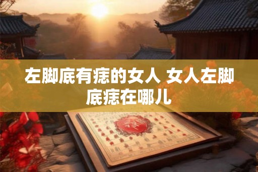 左脚底有痣的女人 女人左脚底痣在哪儿 左脚底有痣的女人 女人左脚底痣在哪儿