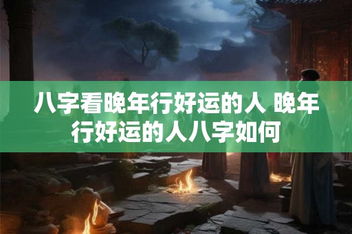 八字看晚年行好运的人 晚年行好运的人八字如何