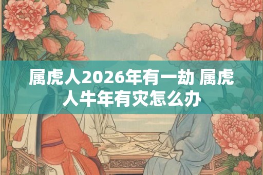 属虎人2026年有一劫 属虎人牛年有灾怎么办 属虎人2026年有一劫 属虎人牛年有灾怎么办