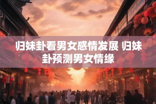 归妹卦看男女感情发展 归妹卦预测男女情缘