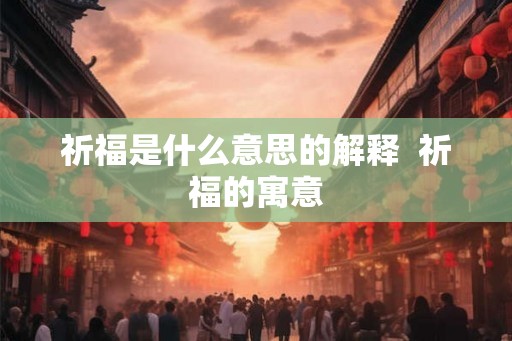 祈福是什么意思的解释 祈福的寓意 祈福是什么意思的解释 祈福的寓意