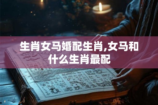 生肖女马婚配生肖,女马和什么生肖最配 生肖女马婚配生肖,女马和什么生肖最配