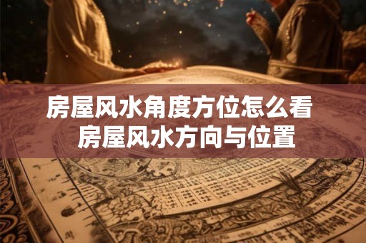 房屋风水角度方位怎么看 房屋风水方向与位置 房屋风水角度方位怎么看 房屋风水方向与位置