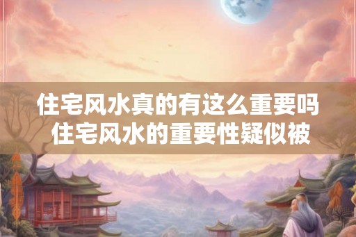 住宅风水真的有这么重要吗 住宅风水的重要性疑似被夸大 住宅风水真的有这么重要吗 住宅风水的重要性疑似被夸大