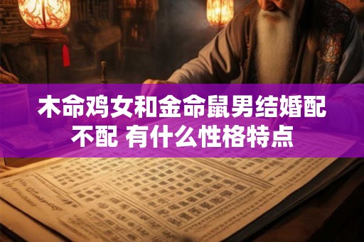 木命鸡女和金命鼠男结婚配不配 有什么性格特点 木命鸡女和金命鼠男结婚配不配 有什么性格特点