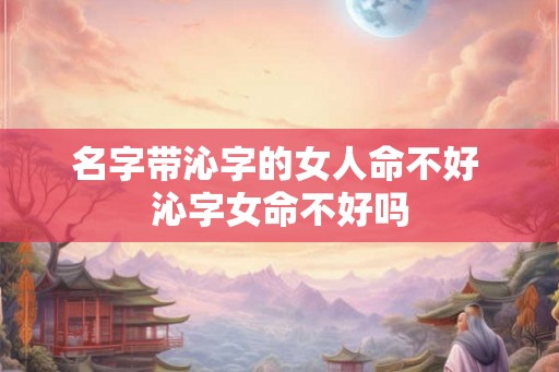 名字带沁字的女人命不好 沁字女命不好吗
